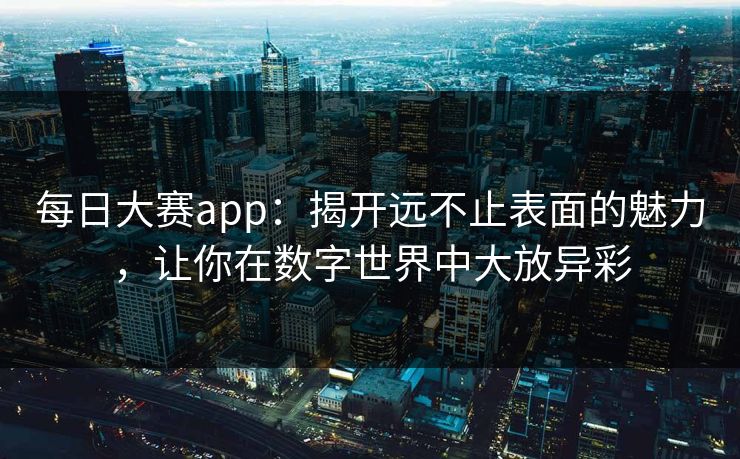 每日大赛app：揭开远不止表面的魅力，让你在数字世界中大放异彩