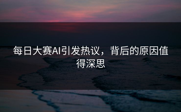 每日大赛AI引发热议，背后的原因值得深思
