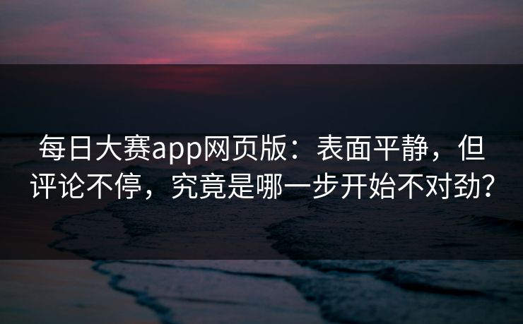 每日大赛app网页版：表面平静，但评论不停，究竟是哪一步开始不对劲？