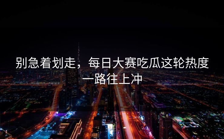 别急着划走，每日大赛吃瓜这轮热度一路往上冲