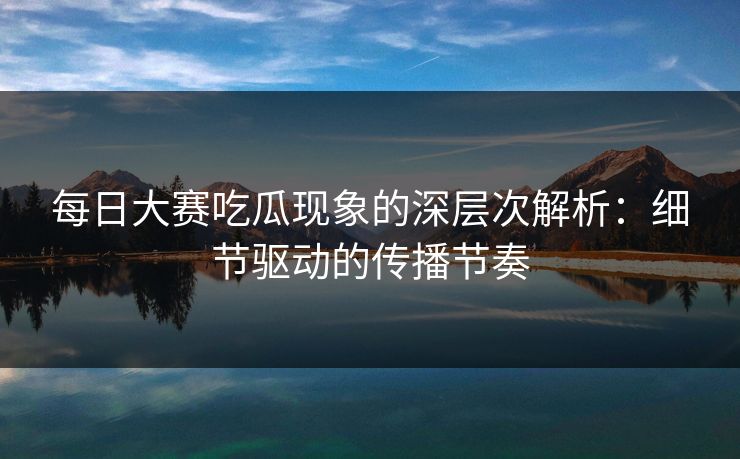 每日大赛吃瓜现象的深层次解析：细节驱动的传播节奏