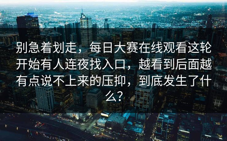 别急着划走，每日大赛在线观看这轮开始有人连夜找入口，越看到后面越有点说不上来的压抑，到底发生了什么？