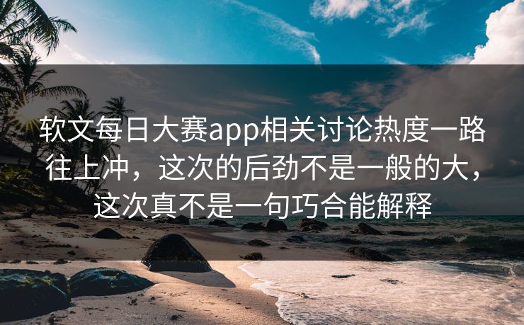 软文每日大赛app相关讨论热度一路往上冲，这次的后劲不是一般的大，这次真不是一句巧合能解释