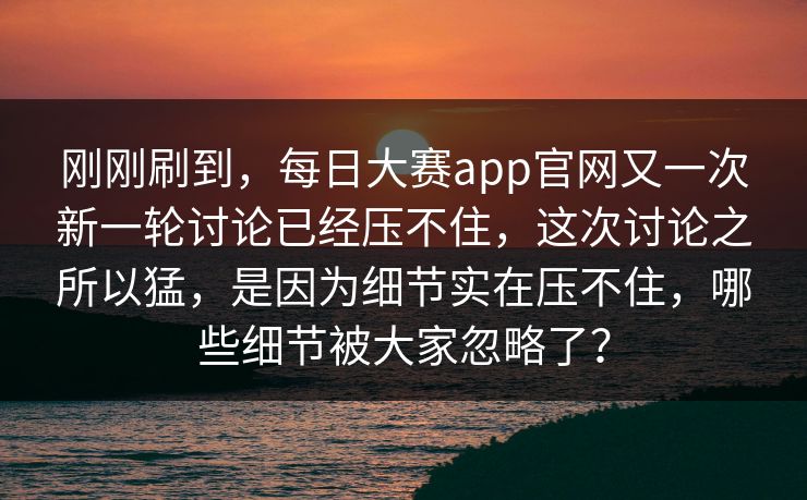 刚刚刷到，每日大赛app官网又一次新一轮讨论已经压不住，这次讨论之所以猛，是因为细节实在压不住，哪些细节被大家忽略了？