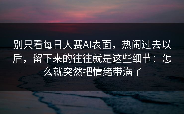 别只看每日大赛AI表面，热闹过去以后，留下来的往往就是这些细节：怎么就突然把情绪带满了
