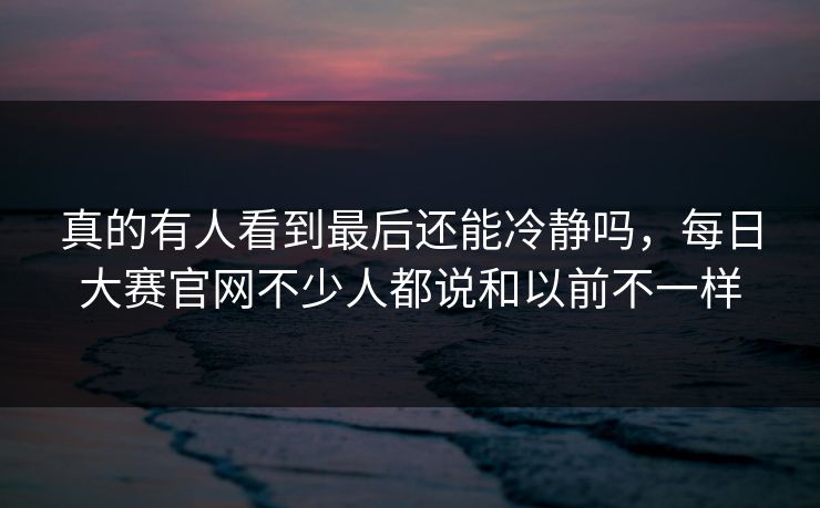 真的有人看到最后还能冷静吗，每日大赛官网不少人都说和以前不一样