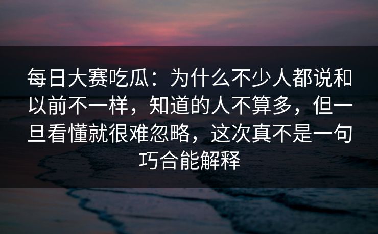 每日大赛吃瓜：为什么不少人都说和以前不一样，知道的人不算多，但一旦看懂就很难忽略，这次真不是一句巧合能解释