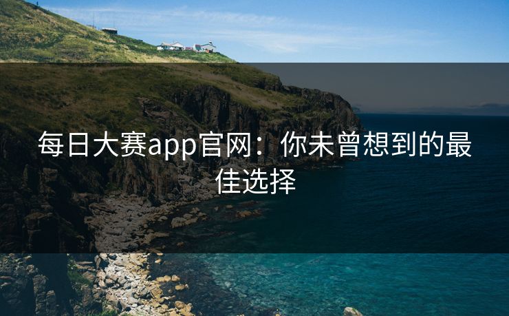 每日大赛app官网：你未曾想到的最佳选择