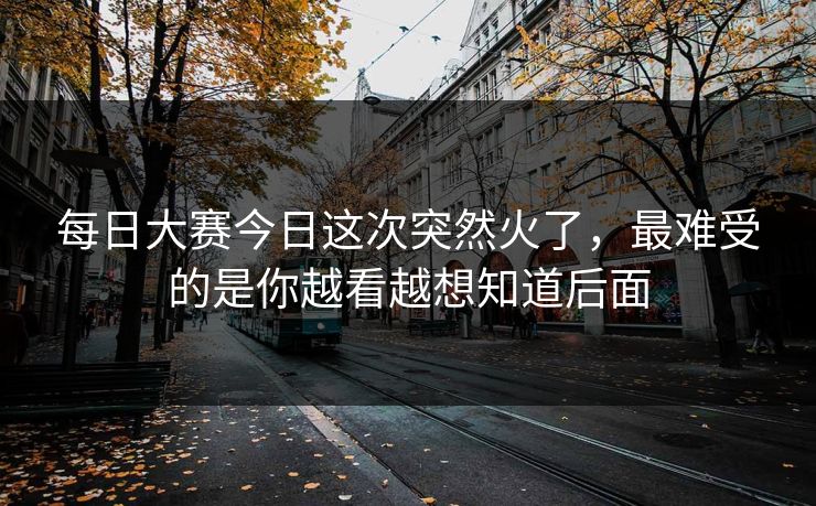 每日大赛今日这次突然火了，最难受的是你越看越想知道后面