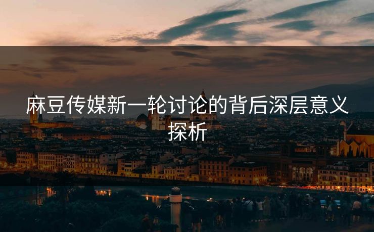 麻豆传媒新一轮讨论的背后深层意义探析 麻豆传媒新一轮讨论的背后深层意义探析