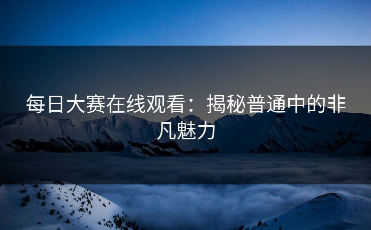 每日大赛在线观看:揭秘普通中的非凡魅力 每日大赛在线观看:揭秘普通中的非凡魅力